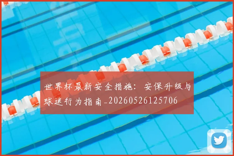 世界杯最新安全措施：安保升级与球迷行为指南_20260526125706