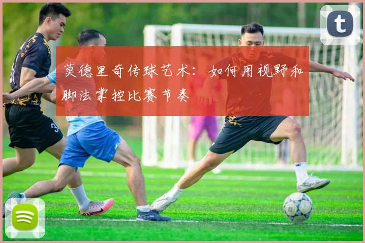 莫德里奇传球艺术:如何用视野和脚法掌控比赛节奏