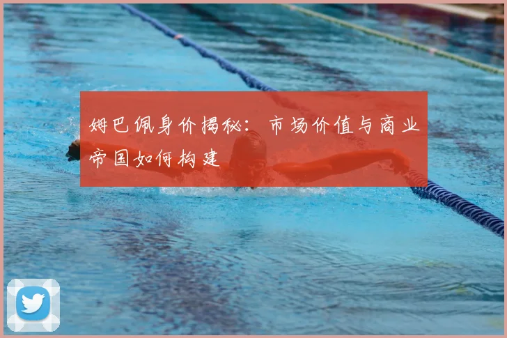 姆巴佩身价揭秘：市场价值与商业帝国如何构建