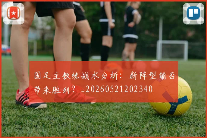国足主教练战术分析:新阵型能否带来胜利?_20260521202340