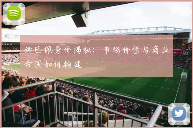 姆巴佩身价揭秘：市场价值与商业帝国如何构建