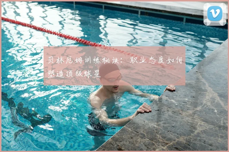 贝林厄姆训练秘诀:职业态度如何塑造顶级球星