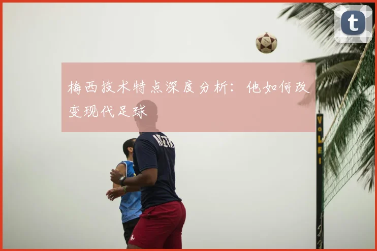 梅西技术特点深度分析：他如何改变现代足球